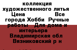 коллекция художественного литья › Цена ­ 1 200 000 - Все города Хобби. Ручные работы » Для дома и интерьера   . Владимирская обл.,Вязниковский р-н